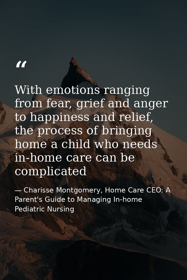 With emotions ranging from fear, grief and anger to happiness and relief, the process of bringing home a child who needs — Charisse Montgomery, Home Care CEO: A Parent's Guide to Managing In-home Pediatric Nursing