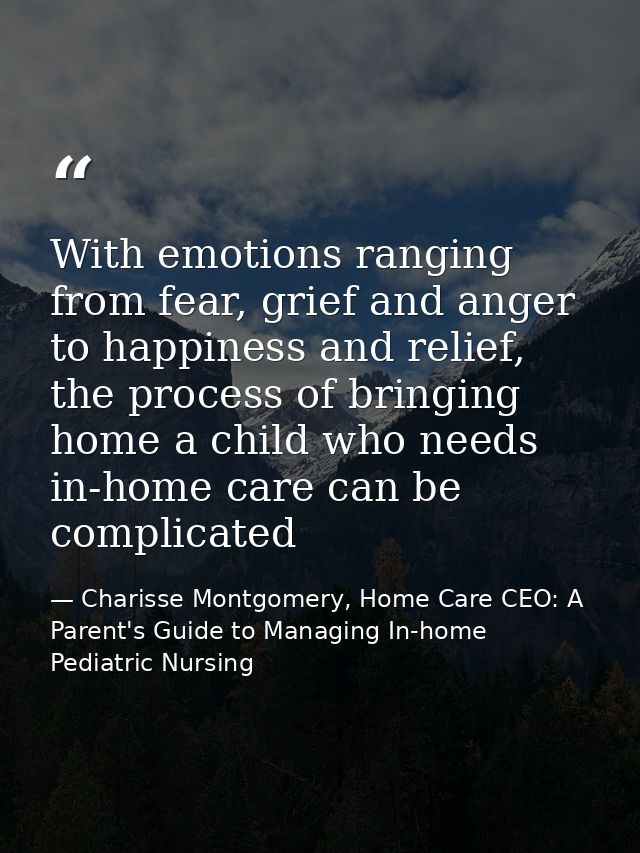 With emotions ranging from fear, grief and anger to happiness and relief, the process of bringing home a child who needs — Charisse Montgomery, Home Care CEO: A Parent's Guide to Managing In-home Pediatric Nursing