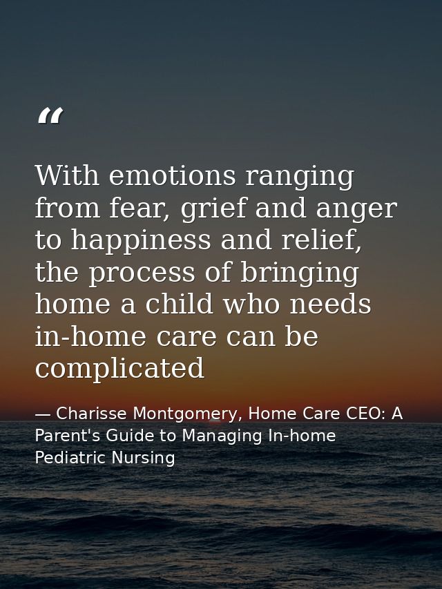 With emotions ranging from fear, grief and anger to happiness and relief, the process of bringing home a child who needs — Charisse Montgomery, Home Care CEO: A Parent's Guide to Managing In-home Pediatric Nursing