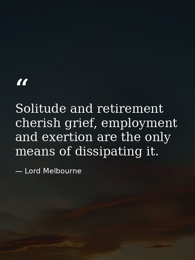 Solitude and retirement cherish grief, employment and exertion are the only means of dissipating it. — Lord Melbourne
