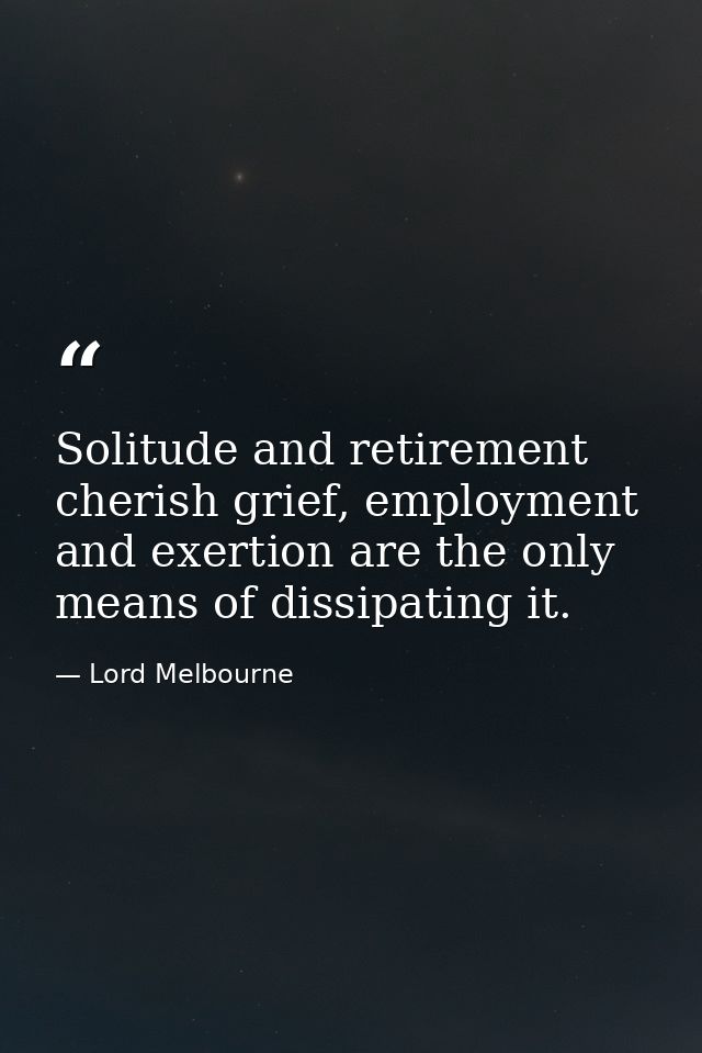 Solitude and retirement cherish grief, employment and exertion are the only means of dissipating it. — Lord Melbourne