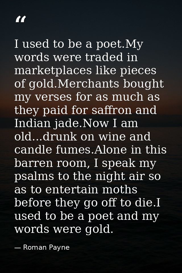 I used to be a poet.My words were traded in marketplaces like pieces of gold.Merchants bought my verses for as much as t — Roman Payne
