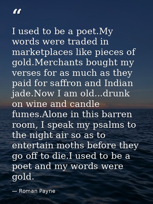 I used to be a poet.My words were traded in marketplaces like pieces of gold.Merchants bought my verses for as much as t — Roman Payne