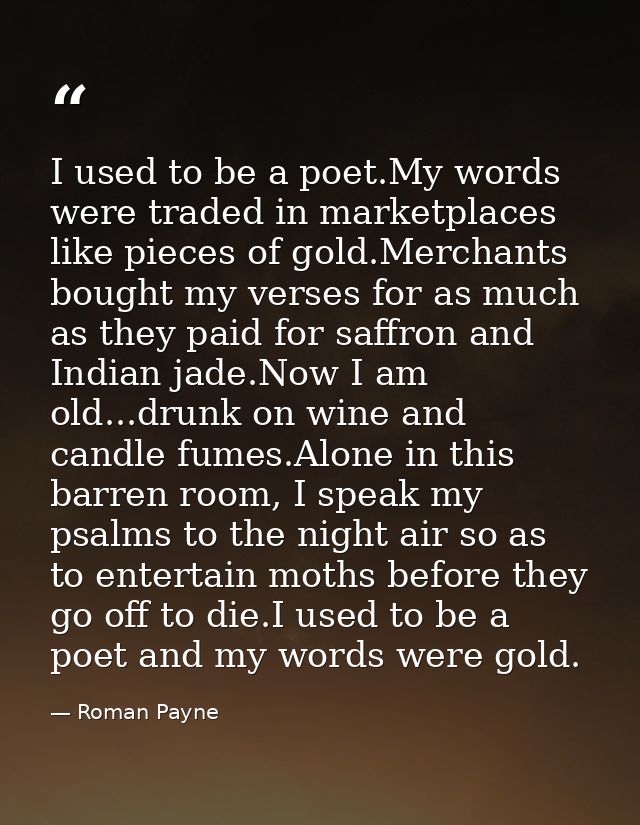 I used to be a poet.My words were traded in marketplaces like pieces of gold.Merchants bought my verses for as much as t — Roman Payne