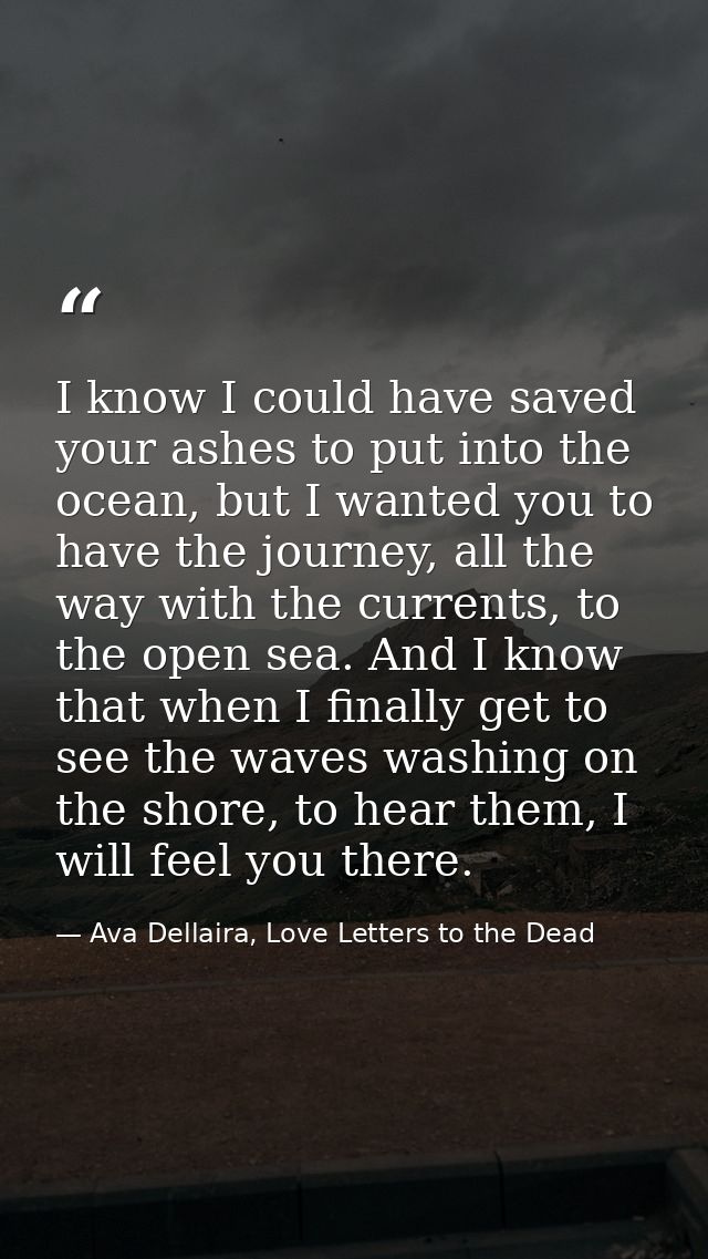 I know I could have saved your ashes to put into the ocean, but I wanted you to have the journey, all the way with the c — Ava Dellaira, Love Letters to the Dead