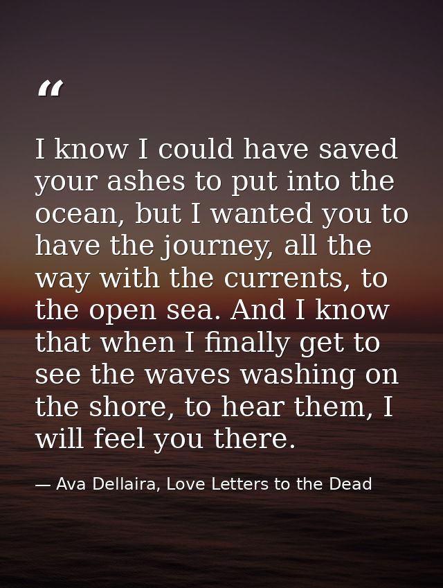 I know I could have saved your ashes to put into the ocean, but I wanted you to have the journey, all the way with the c — Ava Dellaira, Love Letters to the Dead