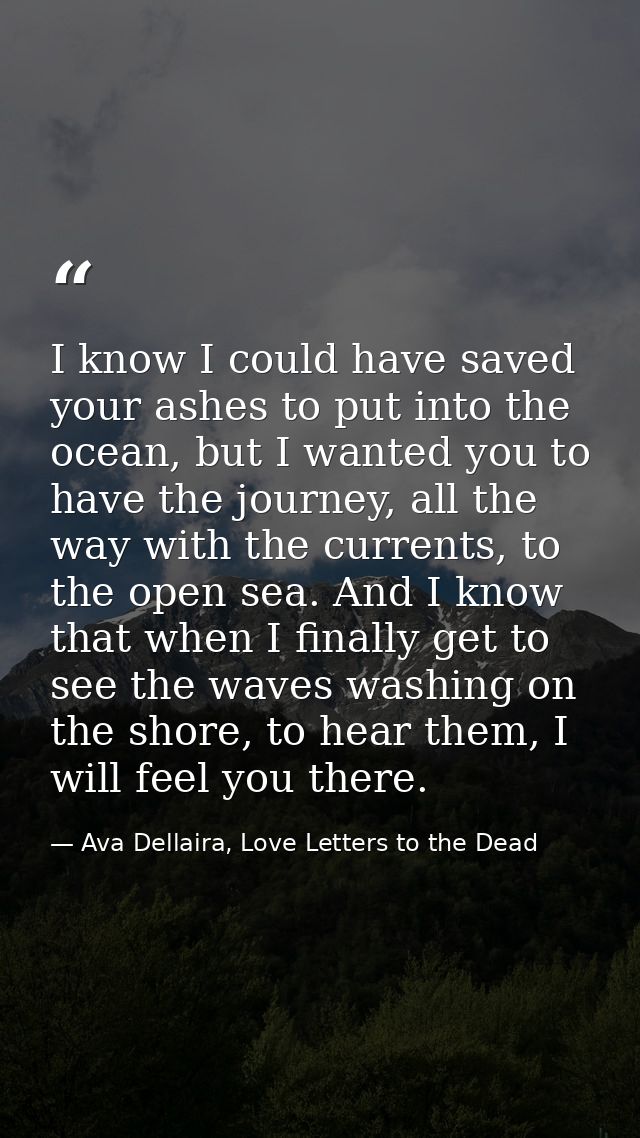 I know I could have saved your ashes to put into the ocean, but I wanted you to have the journey, all the way with the c — Ava Dellaira, Love Letters to the Dead