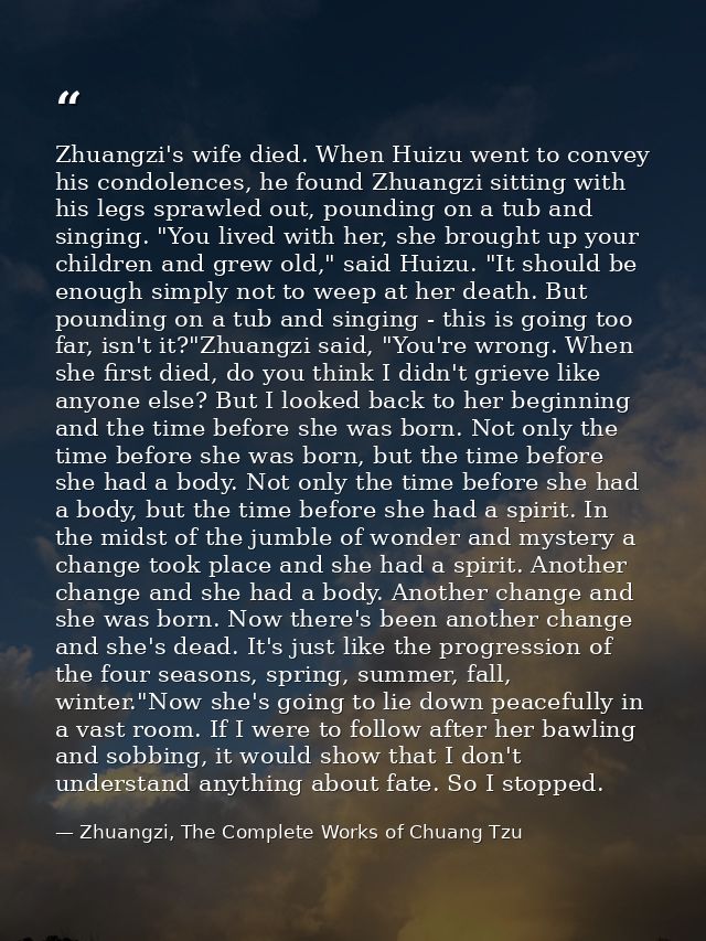Zhuangzi's wife died. When Huizu went to convey his condolences, he found Zhuangzi sitting with his legs sprawled out, p — Zhuangzi, The Complete Works of Chuang Tzu