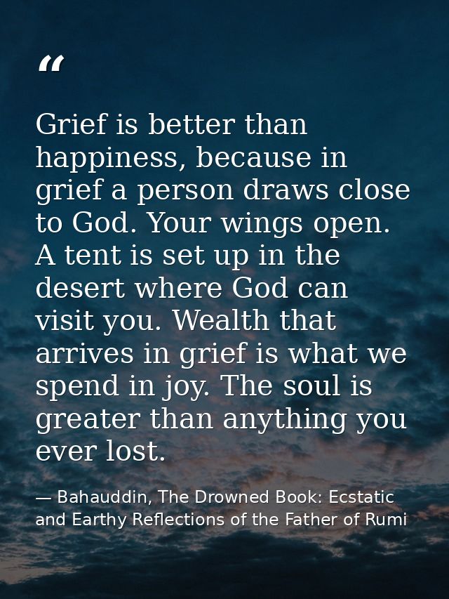 Grief is better than happiness, because in grief a person draws close to God. Your wings open. A tent is set up in the d — Bahauddin, The Drowned Book: Ecstatic and Earthy Reflections of the Father of Rumi