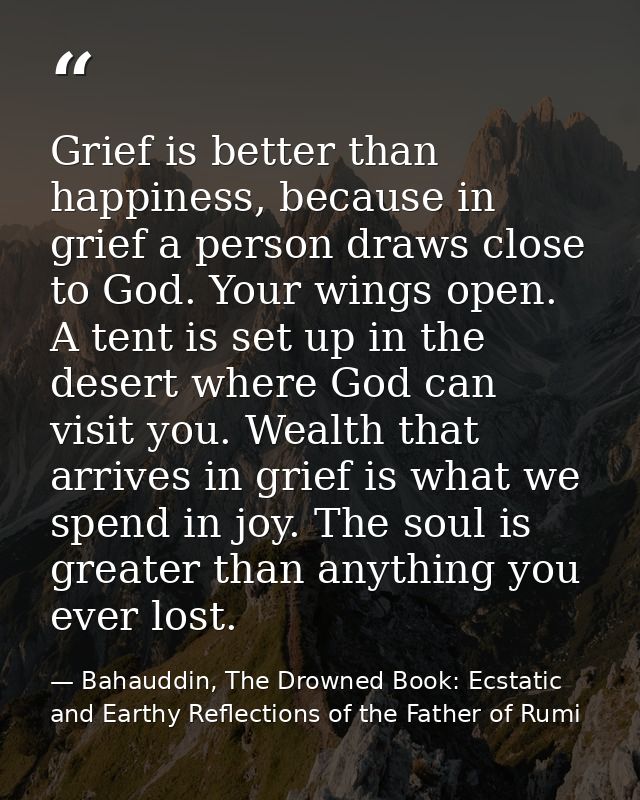 Grief is better than happiness, because in grief a person draws close to God. Your wings open. A tent is set up in the d — Bahauddin, The Drowned Book: Ecstatic and Earthy Reflections of the Father of Rumi