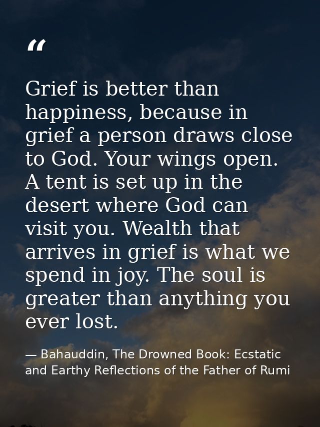 Grief is better than happiness, because in grief a person draws close to God. Your wings open. A tent is set up in the d — Bahauddin, The Drowned Book: Ecstatic and Earthy Reflections of the Father of Rumi