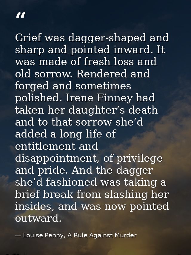Grief was dagger-shaped and sharp and pointed inward. It was made of fresh loss and old sorrow. Rendered and forged and  — Louise Penny, A Rule Against Murder