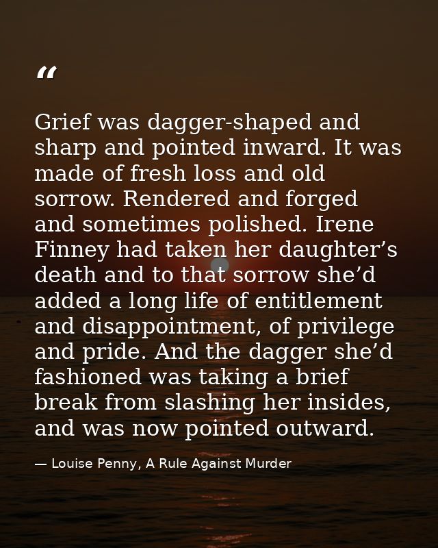 Grief was dagger-shaped and sharp and pointed inward. It was made of fresh loss and old sorrow. Rendered and forged and  — Louise Penny, A Rule Against Murder