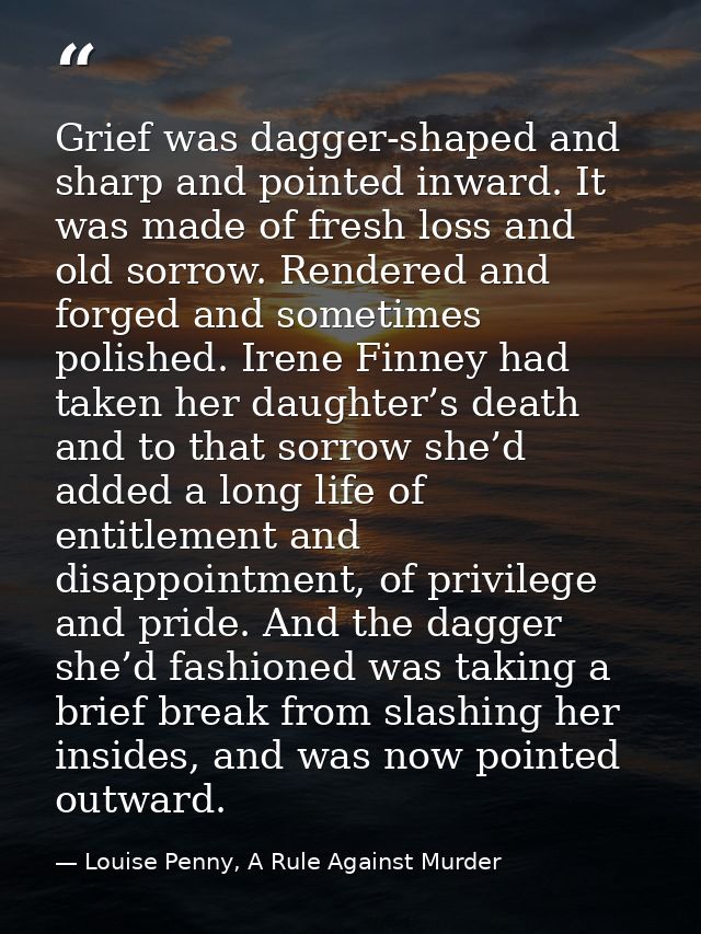 Grief was dagger-shaped and sharp and pointed inward. It was made of fresh loss and old sorrow. Rendered and forged and  — Louise Penny, A Rule Against Murder