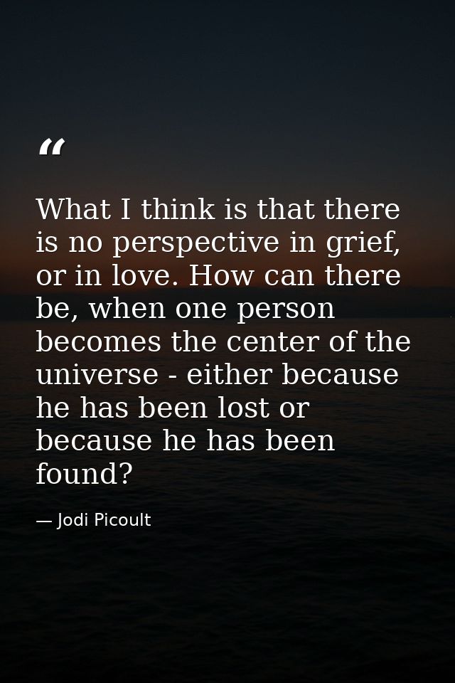What I think is that there is no perspective in grief, or in love. How can there be, when one person becomes the center  — Jodi Picoult