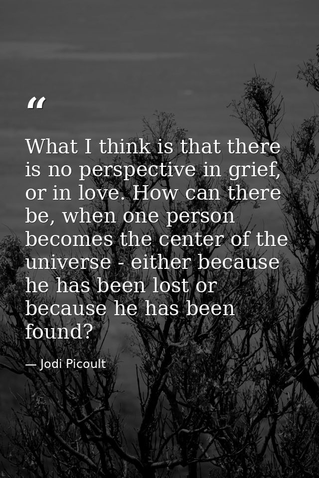 What I think is that there is no perspective in grief, or in love. How can there be, when one person becomes the center  — Jodi Picoult
