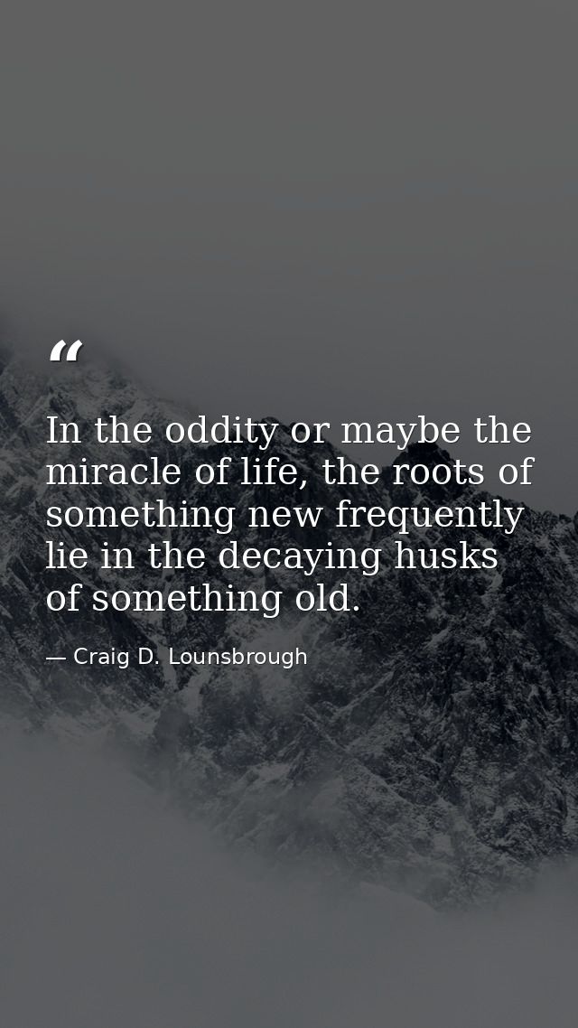 In the oddity or maybe the miracle of life, the roots of something new frequently lie in the decaying husks of something — Craig D. Lounsbrough