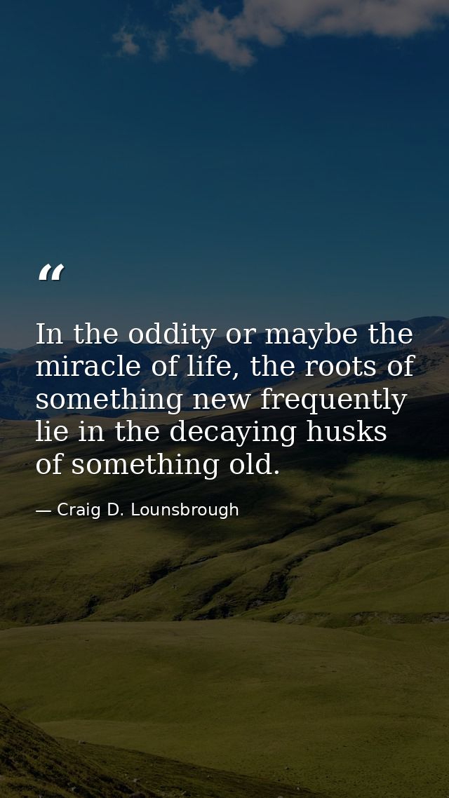 In the oddity or maybe the miracle of life, the roots of something new frequently lie in the decaying husks of something — Craig D. Lounsbrough