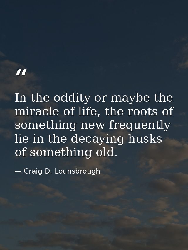 In the oddity or maybe the miracle of life, the roots of something new frequently lie in the decaying husks of something — Craig D. Lounsbrough
