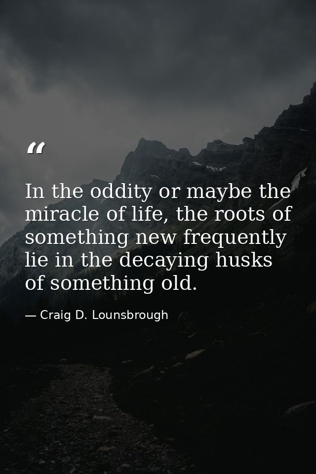 In the oddity or maybe the miracle of life, the roots of something new frequently lie in the decaying husks of something — Craig D. Lounsbrough