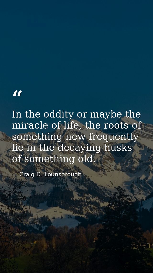 In the oddity or maybe the miracle of life, the roots of something new frequently lie in the decaying husks of something — Craig D. Lounsbrough