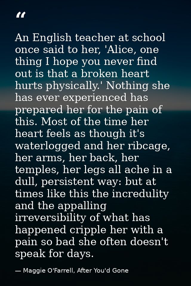 An English teacher at school once said to her, 'Alice, one thing I hope you never find out is that a broken heart hurts  — Maggie O'Farrell, After You'd Gone