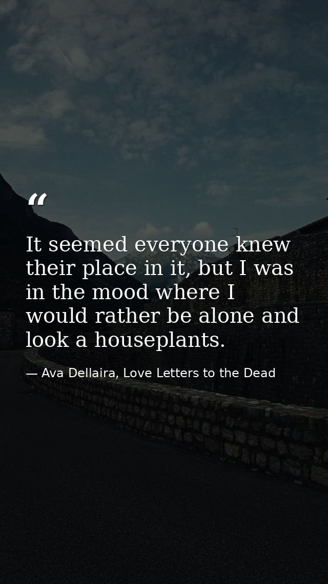 It seemed everyone knew their place in it, but I was in the mood where I would rather be alone and look a houseplants. — Ava Dellaira, Love Letters to the Dead
