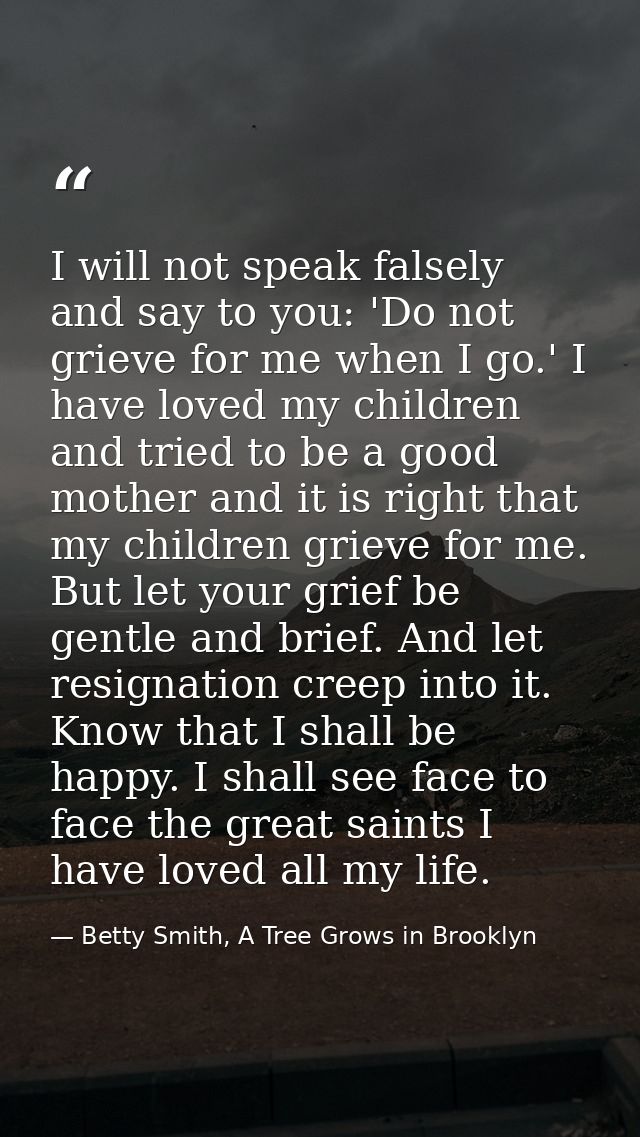 I will not speak falsely and say to you: 'Do not grieve for me when I go.' I have loved my children and tried to be a go — Betty Smith, A Tree Grows in Brooklyn