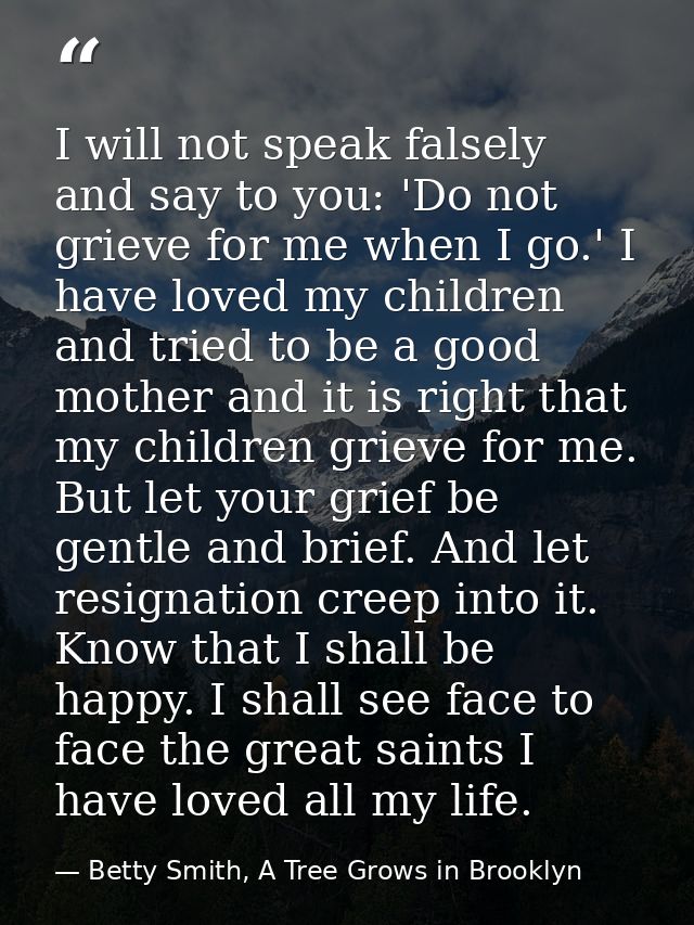 I will not speak falsely and say to you: 'Do not grieve for me when I go.' I have loved my children and tried to be a go — Betty Smith, A Tree Grows in Brooklyn