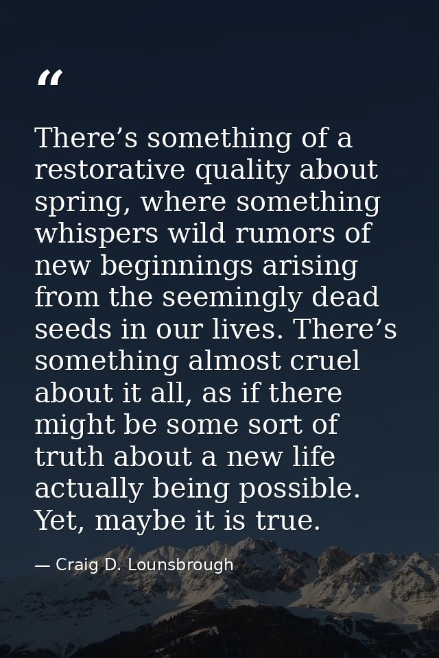 There’s something of a restorative quality about spring, where something whispers wild rumors of new beginnings arising  — Craig D. Lounsbrough