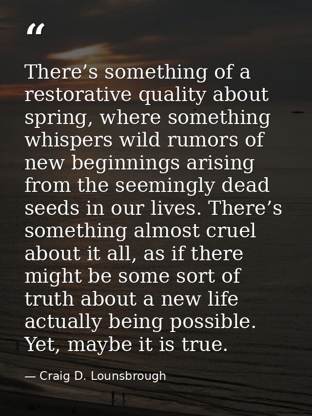 There’s something of a restorative quality about spring, where something whispers wild rumors of new beginnings arising  — Craig D. Lounsbrough