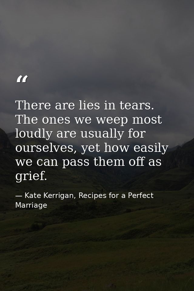 There are lies in tears. The ones we weep most loudly are usually for ourselves, yet how easily we can pass them off as  — Kate Kerrigan, Recipes for a Perfect Marriage
