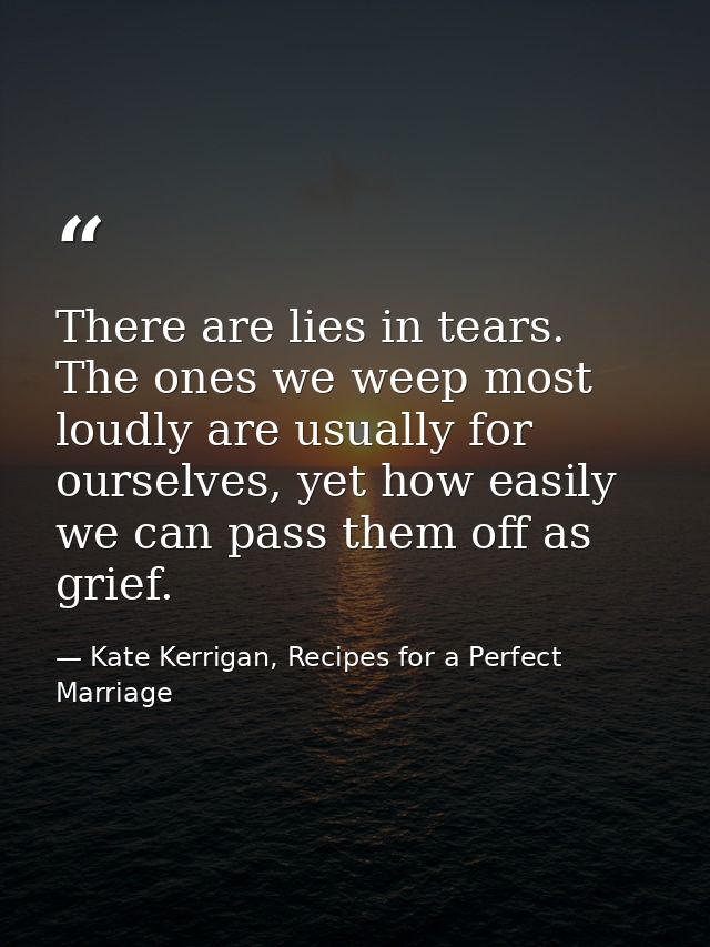 There are lies in tears. The ones we weep most loudly are usually for ourselves, yet how easily we can pass them off as  — Kate Kerrigan, Recipes for a Perfect Marriage