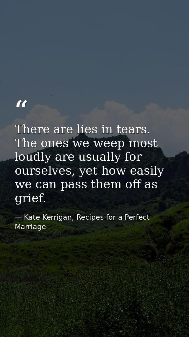 There are lies in tears. The ones we weep most loudly are usually for ourselves, yet how easily we can pass them off as  — Kate Kerrigan, Recipes for a Perfect Marriage