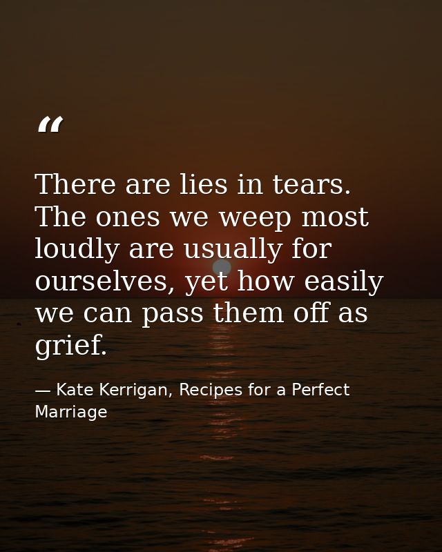 There are lies in tears. The ones we weep most loudly are usually for ourselves, yet how easily we can pass them off as  — Kate Kerrigan, Recipes for a Perfect Marriage