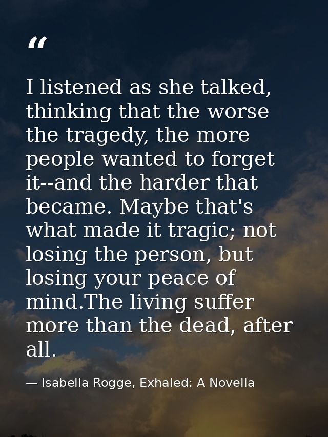 I listened as she talked, thinking that the worse the tragedy, the more people wanted to forget it--and the harder that  — Isabella Rogge, Exhaled: A Novella
