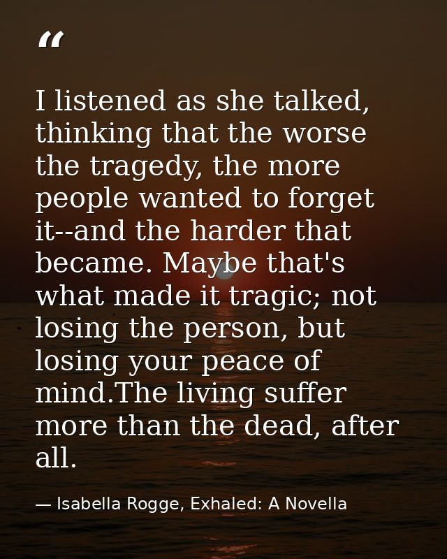 I listened as she talked, thinking that the worse the tragedy, the more people wanted to forget it--and the harder that  — Isabella Rogge, Exhaled: A Novella