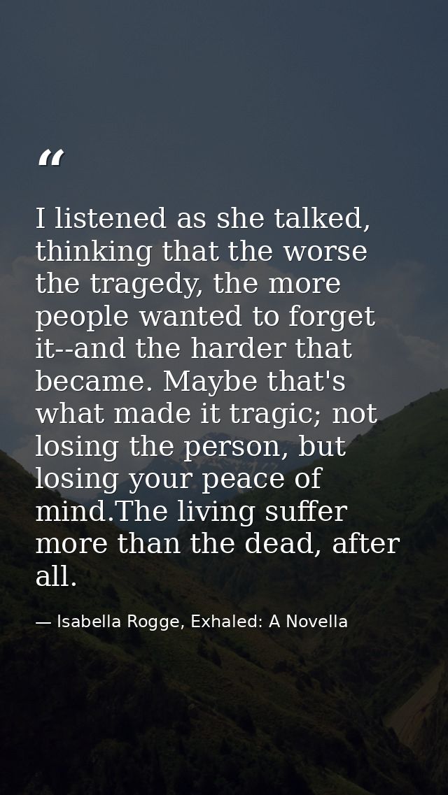 I listened as she talked, thinking that the worse the tragedy, the more people wanted to forget it--and the harder that  — Isabella Rogge, Exhaled: A Novella