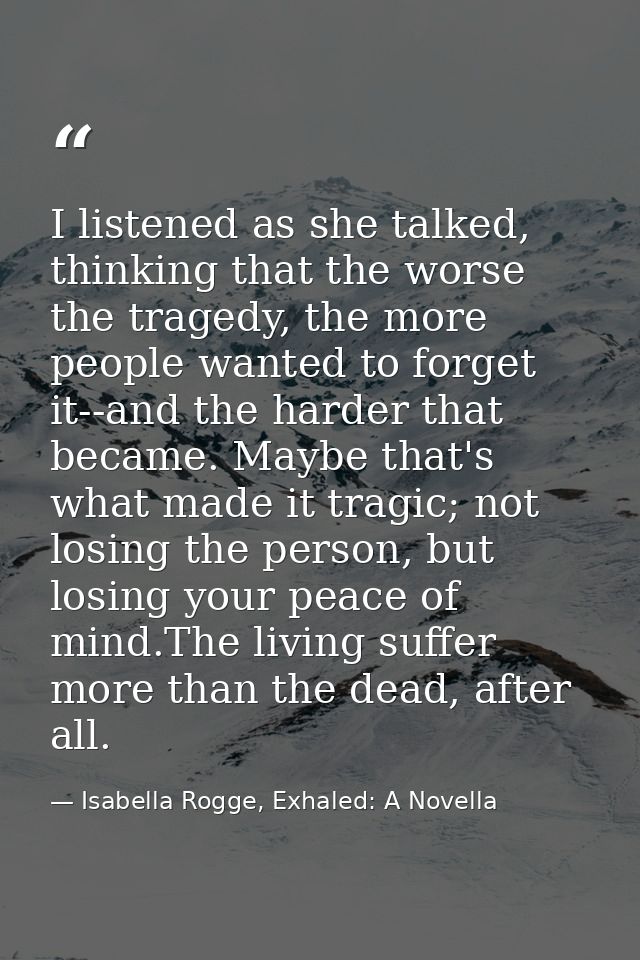 I listened as she talked, thinking that the worse the tragedy, the more people wanted to forget it--and the harder that  — Isabella Rogge, Exhaled: A Novella