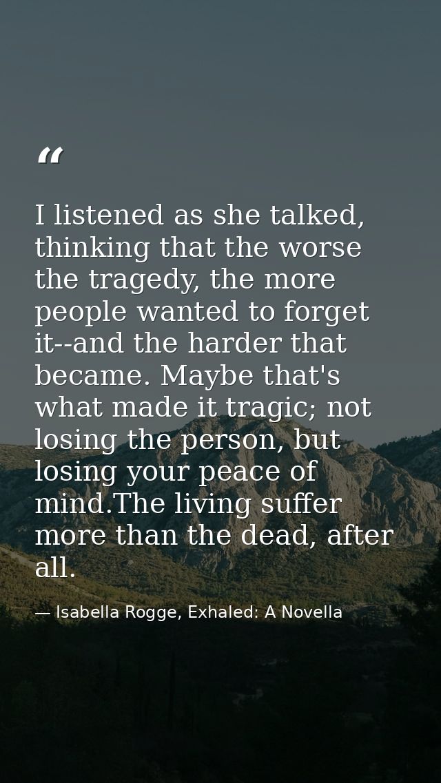 I listened as she talked, thinking that the worse the tragedy, the more people wanted to forget it--and the harder that  — Isabella Rogge, Exhaled: A Novella