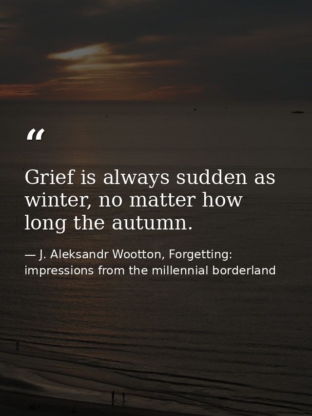 Grief is always sudden as winter, no matter how long the autumn. — J. Aleksandr Wootton, Forgetting: impressions from the millennial borderland