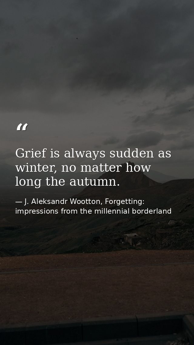 Grief is always sudden as winter, no matter how long the autumn. — J. Aleksandr Wootton, Forgetting: impressions from the millennial borderland
