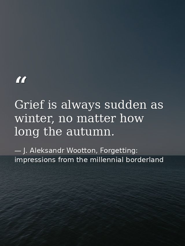Grief is always sudden as winter, no matter how long the autumn. — J. Aleksandr Wootton, Forgetting: impressions from the millennial borderland
