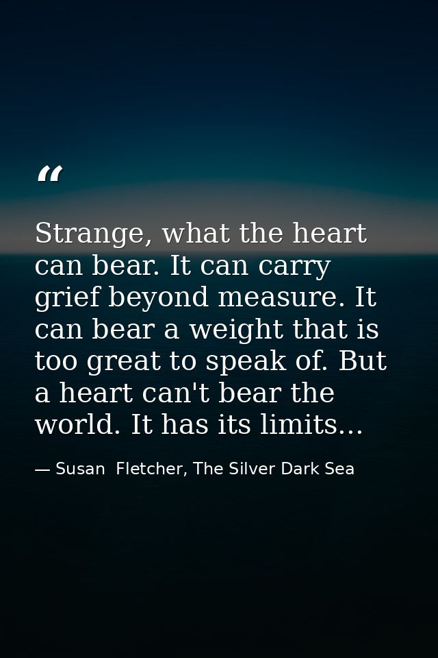 Strange, what the heart can bear. It can carry grief beyond measure. It can bear a weight that is too great to speak of. — Susan  Fletcher, The Silver Dark Sea