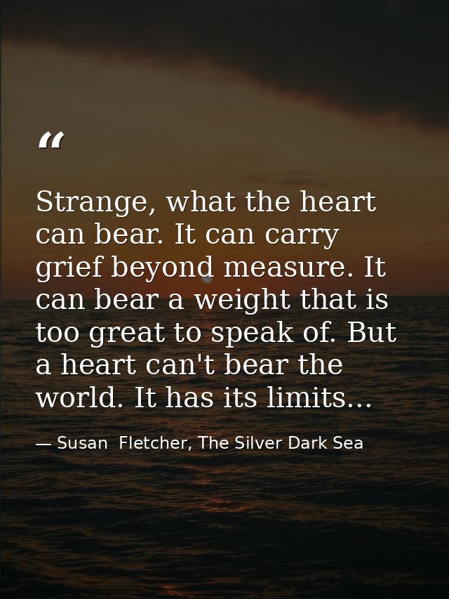 Strange, what the heart can bear. It can carry grief beyond measure. It can bear a weight that is too great to speak of. — Susan  Fletcher, The Silver Dark Sea