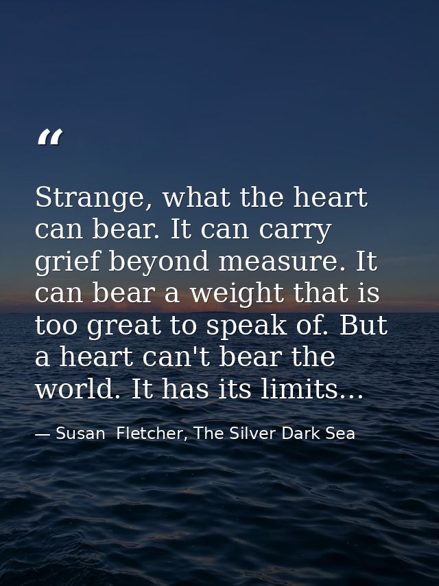 Strange, what the heart can bear. It can carry grief beyond measure. It can bear a weight that is too great to speak of. — Susan  Fletcher, The Silver Dark Sea