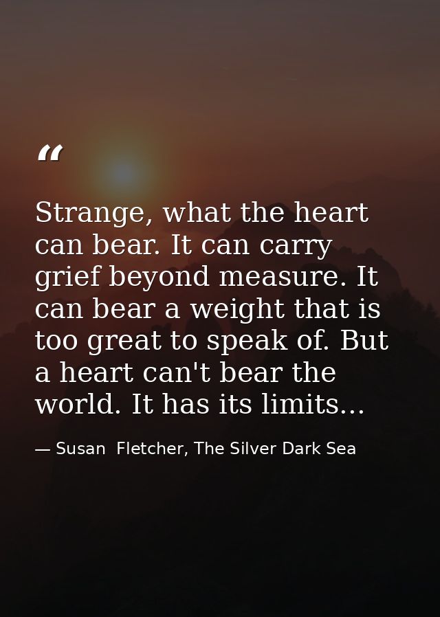 Strange, what the heart can bear. It can carry grief beyond measure. It can bear a weight that is too great to speak of. — Susan  Fletcher, The Silver Dark Sea
