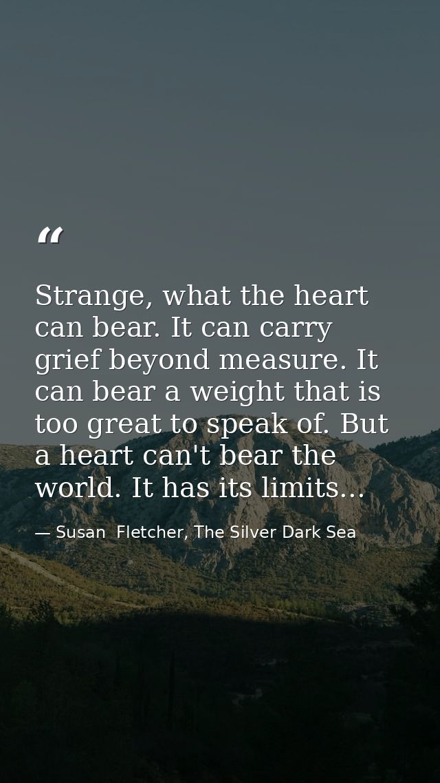 Strange, what the heart can bear. It can carry grief beyond measure. It can bear a weight that is too great to speak of. — Susan  Fletcher, The Silver Dark Sea
