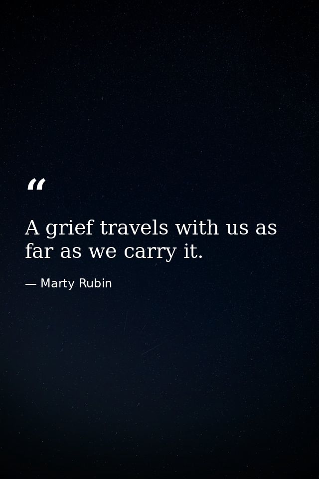 A grief travels with us as far as we carry it. — Marty Rubin