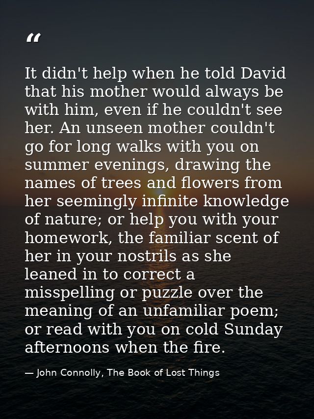 It didn't help when he told David that his mother would always be with him, even if he couldn't see her. An unseen mothe — John Connolly, The Book of Lost Things